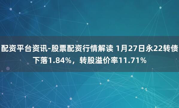 配资平台资讯-股票配资行情解读 1月27日永22转债下落1.84%，转股溢价率11.71%