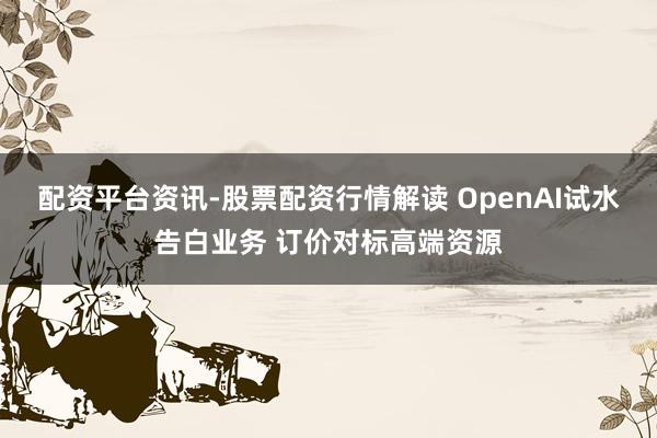 配资平台资讯-股票配资行情解读 OpenAI试水告白业务 订价对标高端资源