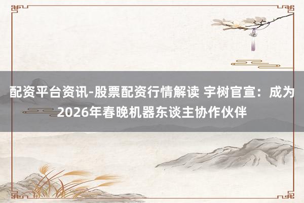 配资平台资讯-股票配资行情解读 宇树官宣：成为2026年春晚机器东谈主协作伙伴