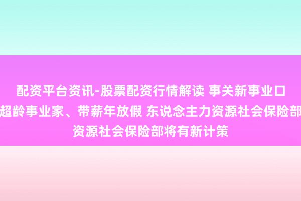 配资平台资讯-股票配资行情解读 事关新事业口头事业家、超龄事业家、带薪年放假 东说念主力资源社会保险部将有新计策