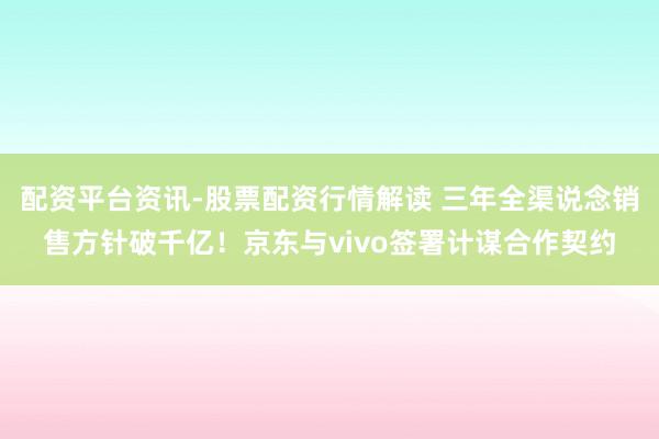 配资平台资讯-股票配资行情解读 三年全渠说念销售方针破千亿！京东与vivo签署计谋合作契约