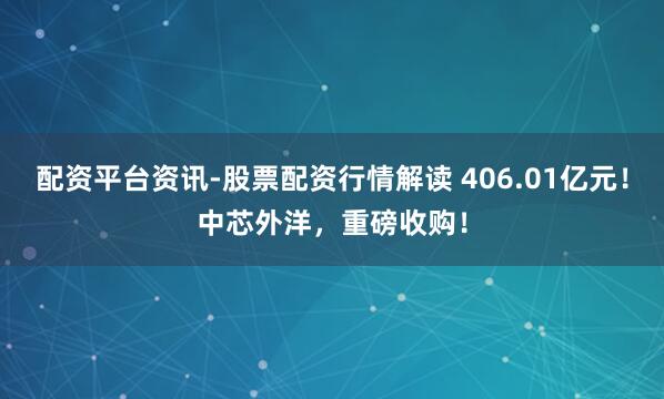 配资平台资讯-股票配资行情解读 406.01亿元！中芯外洋，重磅收购！